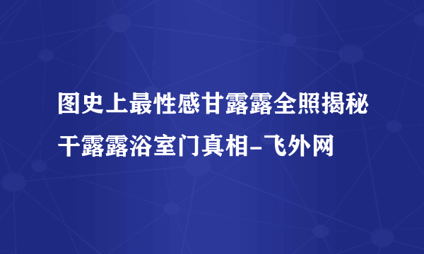 图史上最性感甘露露全照揭秘干露露浴室门真相-飞外网