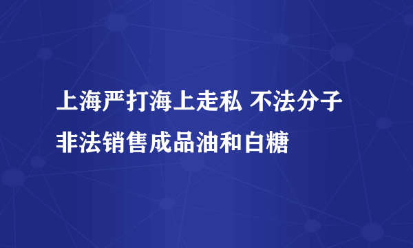 上海严打海上走私 不法分子非法销售成品油和白糖