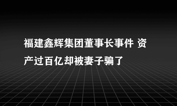 福建鑫辉集团董事长事件 资产过百亿却被妻子骗了