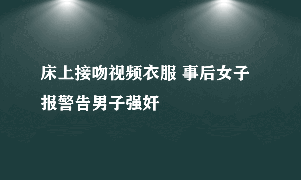 床上接吻视频衣服 事后女子报警告男子强奸