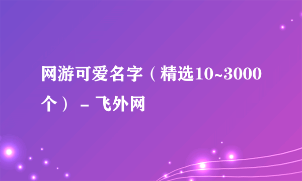 网游可爱名字（精选10~3000个） - 飞外网