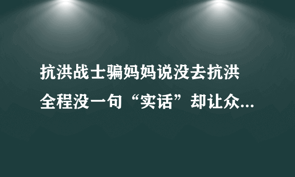 抗洪战士骗妈妈说没去抗洪 全程没一句“实话”却让众人感动不已