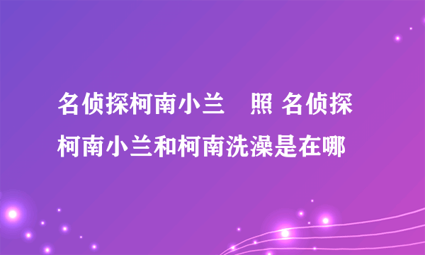 名侦探柯南小兰婐照 名侦探柯南小兰和柯南洗澡是在哪