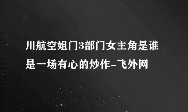 川航空姐门3部门女主角是谁是一场有心的炒作-飞外网