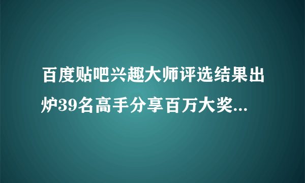 百度贴吧兴趣大师评选结果出炉39名高手分享百万大奖_飞外新闻