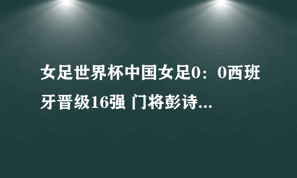 女足世界杯中国女足0：0西班牙晋级16强 门将彭诗梦当选最佳球员