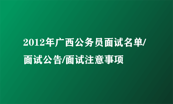 2012年广西公务员面试名单/面试公告/面试注意事项