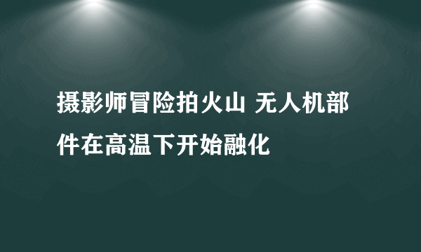 摄影师冒险拍火山 无人机部件在高温下开始融化