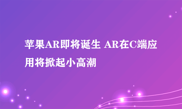 苹果AR即将诞生 AR在C端应用将掀起小高潮