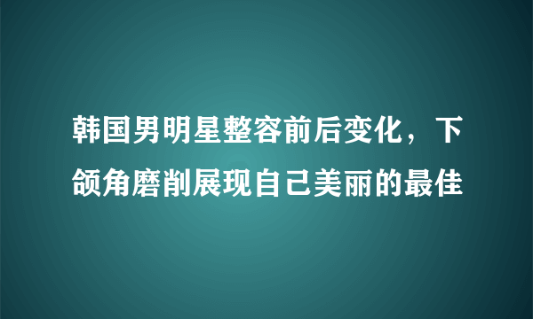 韩国男明星整容前后变化，下颌角磨削展现自己美丽的最佳