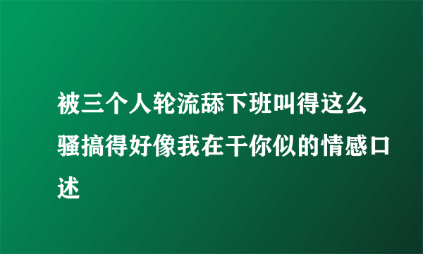 被三个人轮流舔下班叫得这么骚搞得好像我在干你似的情感口述