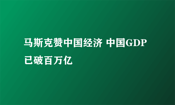 马斯克赞中国经济 中国GDP已破百万亿