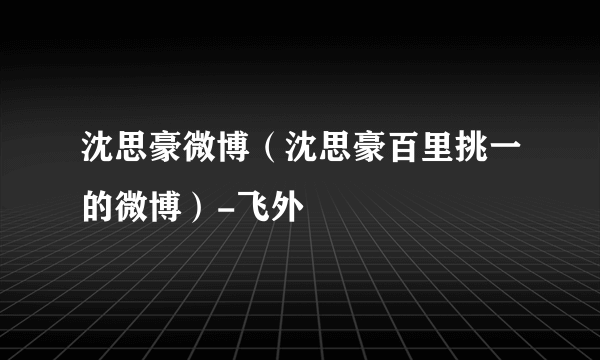 沈思豪微博（沈思豪百里挑一的微博）-飞外