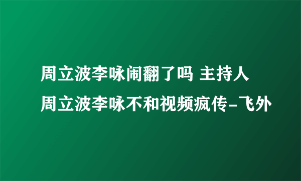 周立波李咏闹翻了吗 主持人周立波李咏不和视频疯传-飞外