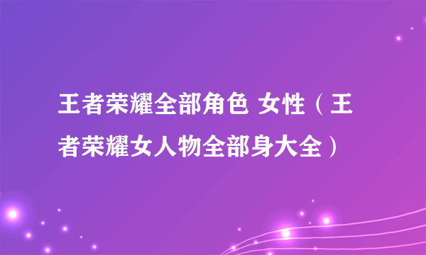 王者荣耀全部角色 女性（王者荣耀女人物全部身大全）