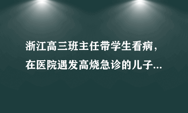 浙江高三班主任带学生看病，在医院遇发高烧急诊的儿子，好老师与好家长该怎么做？