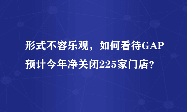 形式不容乐观，如何看待GAP预计今年净关闭225家门店？