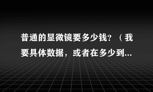 普通的显微镜要多少钱？（我要具体数据，或者在多少到多少之间）