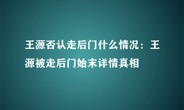 王源否认走后门什么情况：王源被走后门始末详情真相