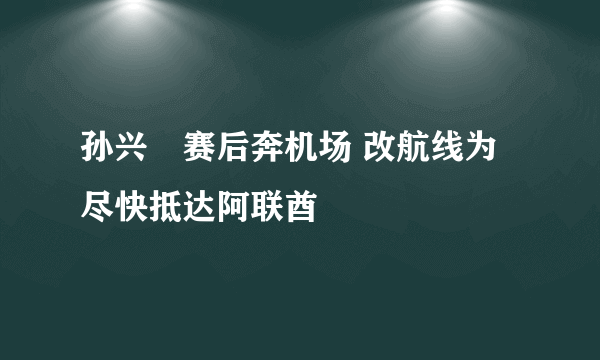 孙兴慜赛后奔机场 改航线为尽快抵达阿联酋