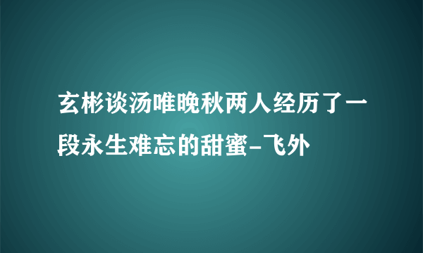 玄彬谈汤唯晚秋两人经历了一段永生难忘的甜蜜-飞外