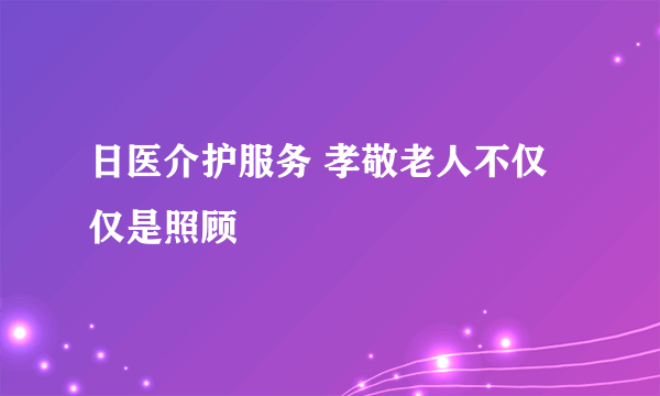 日医介护服务 孝敬老人不仅仅是照顾