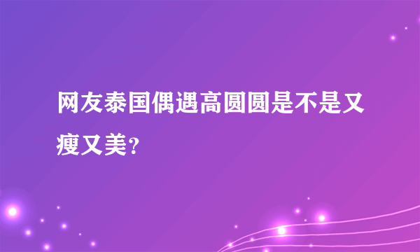 网友泰国偶遇高圆圆是不是又瘦又美？