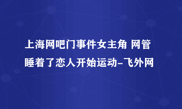 上海网吧门事件女主角 网管睡着了恋人开始运动-飞外网