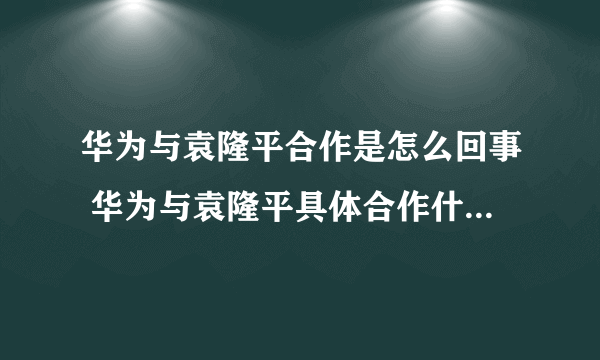 华为与袁隆平合作是怎么回事 华为与袁隆平具体合作什么-飞外网