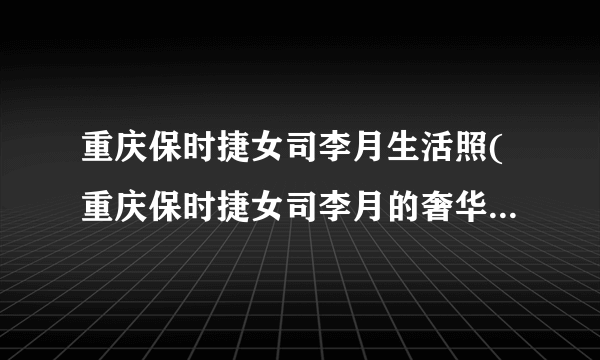 重庆保时捷女司李月生活照(重庆保时捷女司李月的奢华生活照片曝光)