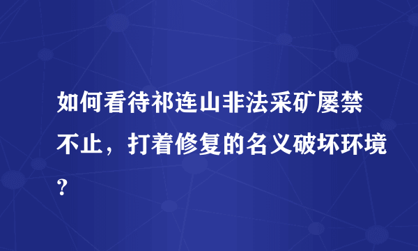 如何看待祁连山非法采矿屡禁不止，打着修复的名义破坏环境？