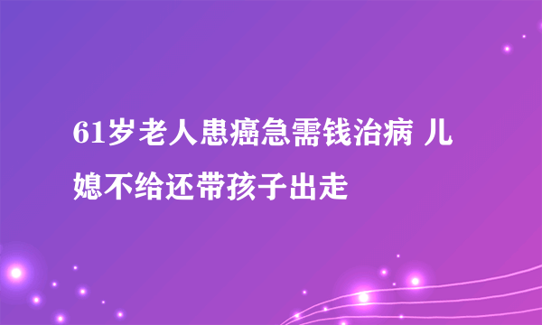 61岁老人患癌急需钱治病 儿媳不给还带孩子出走