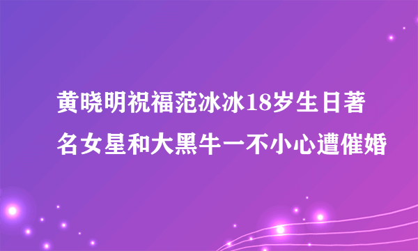 黄晓明祝福范冰冰18岁生日著名女星和大黑牛一不小心遭催婚