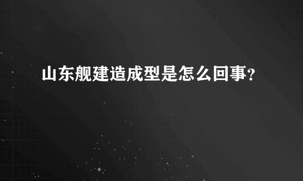 山东舰建造成型是怎么回事？