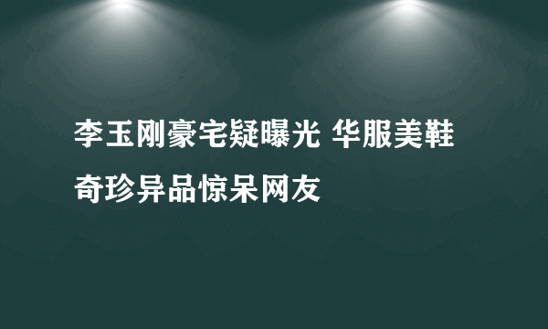 李玉刚豪宅疑曝光 华服美鞋奇珍异品惊呆网友