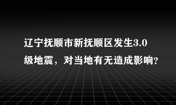 辽宁抚顺市新抚顺区发生3.0级地震，对当地有无造成影响？