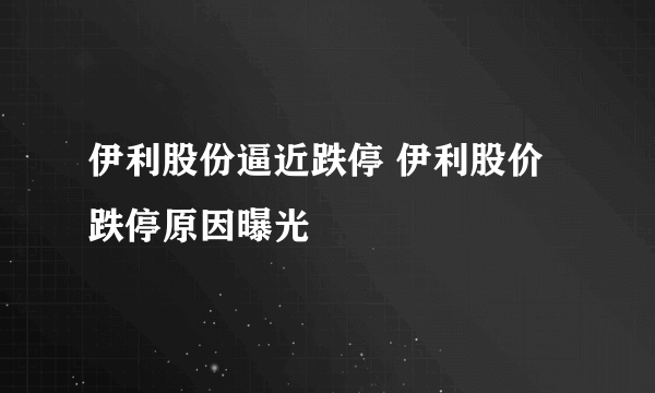 伊利股份逼近跌停 伊利股价跌停原因曝光