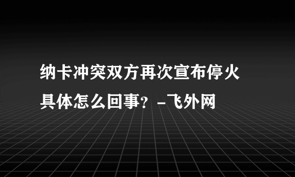 纳卡冲突双方再次宣布停火 具体怎么回事？-飞外网