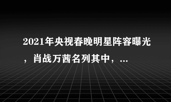 2021年央视春晚明星阵容曝光，肖战万茜名列其中，你最期待谁？