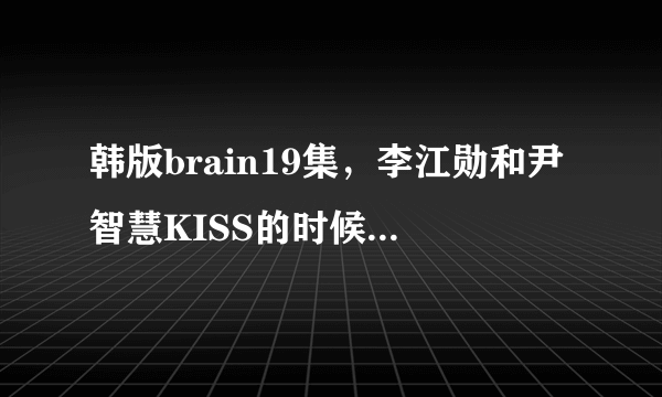 韩版brain19集，李江勋和尹智慧KISS的时候的背景音乐是什么啊！！！