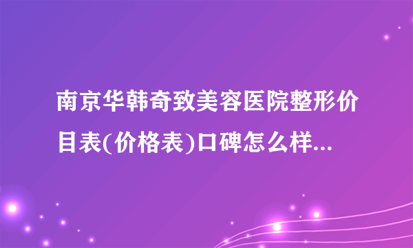 南京华韩奇致美容医院整形价目表(价格表)口碑怎么样_正规吗_地址