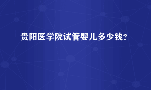 贵阳医学院试管婴儿多少钱？