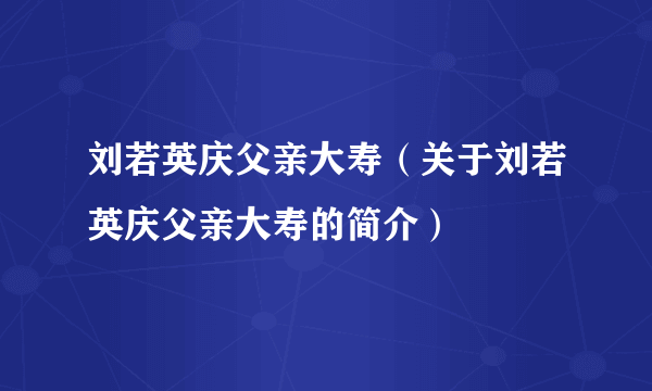 刘若英庆父亲大寿（关于刘若英庆父亲大寿的简介）