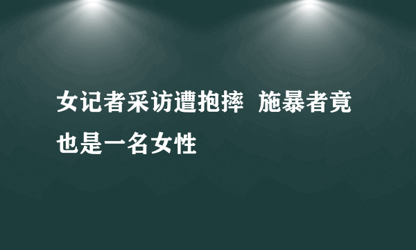 女记者采访遭抱摔  施暴者竟也是一名女性