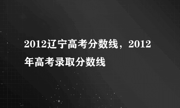 2012辽宁高考分数线，2012年高考录取分数线