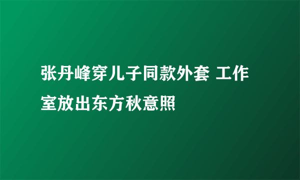 张丹峰穿儿子同款外套 工作室放出东方秋意照