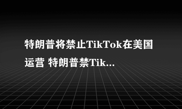 特朗普将禁止TikTok在美国运营 特朗普禁TikTok运营