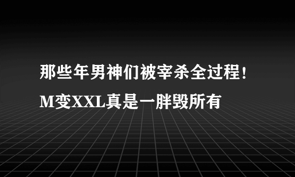 那些年男神们被宰杀全过程！M变XXL真是一胖毁所有