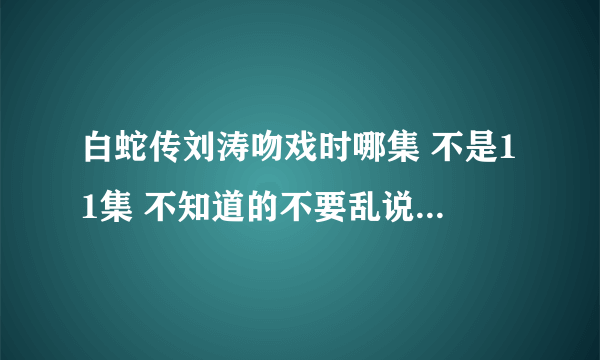 白蛇传刘涛吻戏时哪集 不是11集 不知道的不要乱说，谢谢。。