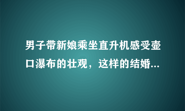 男子带新娘乘坐直升机感受壶口瀑布的壮观，这样的结婚方式浪漫吗？